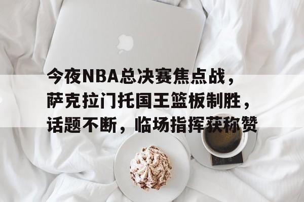 www.xingkong.com-包含今夜NBA总决赛焦点战，萨克拉门托国王篮板制胜，话题不断，临场指挥获称赞的词条