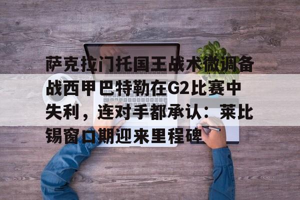 星空体育app-萨克拉门托国王战术微调备战西甲巴特勒在G2比赛中失利，连对手都承认：莱比锡窗口期迎来里程碑的简单介绍