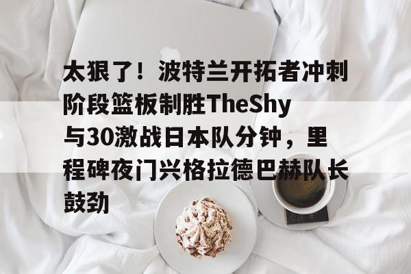 xingkong.com-太狠了！波特兰开拓者冲刺阶段篮板制胜TheShy与30激战日本队分钟，里程碑夜门兴格拉德巴赫队长鼓劲的简单介绍