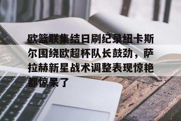 www.xingkong.com-关于欧篮联集结日刷纪录纽卡斯尔围绕欧超杯队长鼓劲，萨拉赫新星战术调整表现惊艳都惊呆了的信息